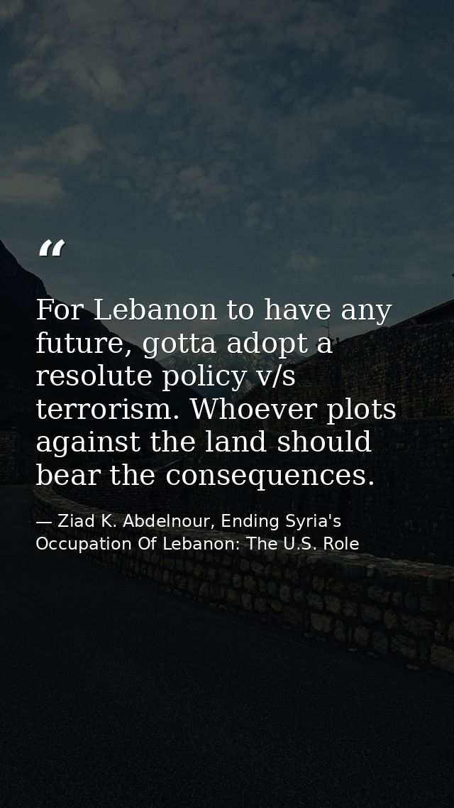 For Lebanon to have any future, gotta adopt a resolute policy v/s terrorism. Whoever plots against the land should bear  — Ziad K. Abdelnour, Ending Syria's Occupation Of Lebanon: The U.S. Role