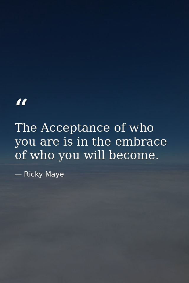 The Acceptance of who you are is in the embrace of who you will become. — Ricky Maye