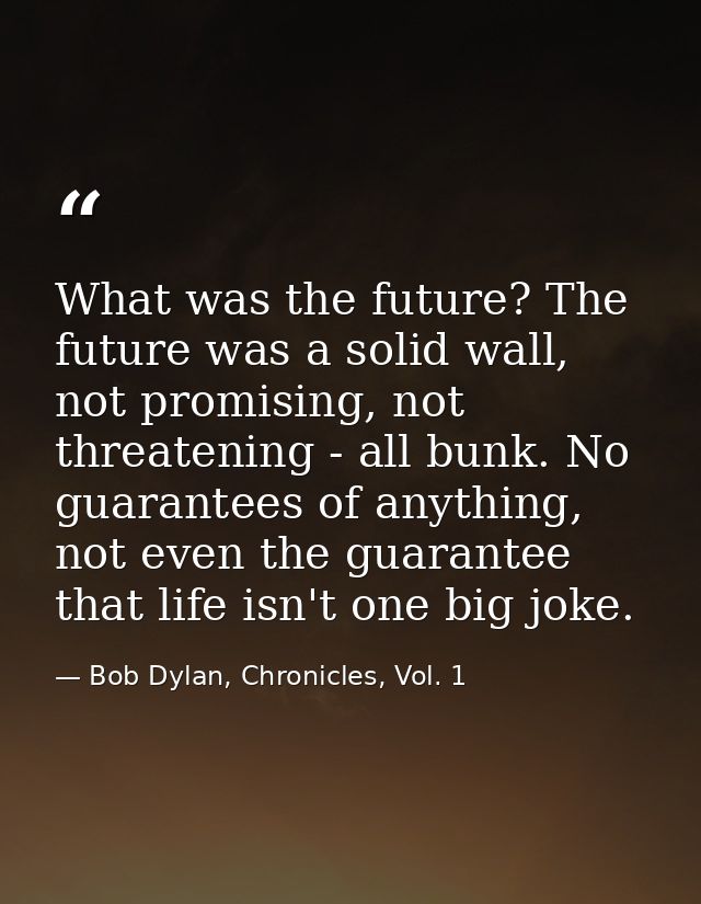 What was the future? The future was a solid wall, not promising, not threatening - all bunk. No guarantees of anything,  — Bob Dylan, Chronicles, Vol. 1