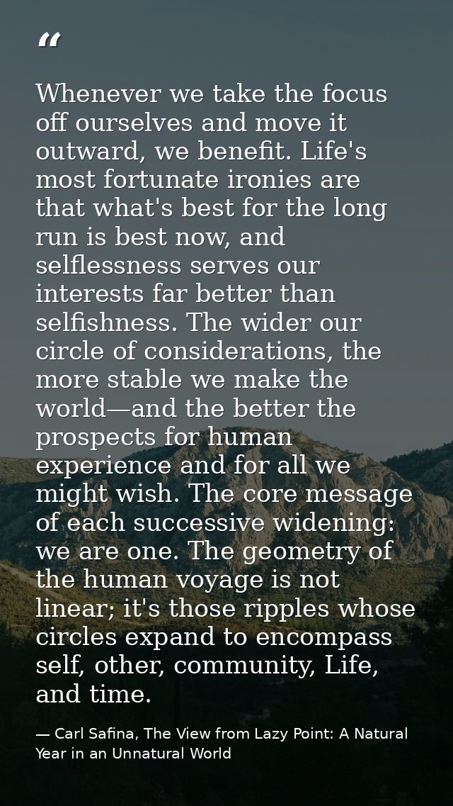 Whenever we take the focus off ourselves and move it outward, we benefit. Life's most fortunate ironies are that what's  — Carl Safina, The View from Lazy Point: A Natural Year in an Unnatural World
