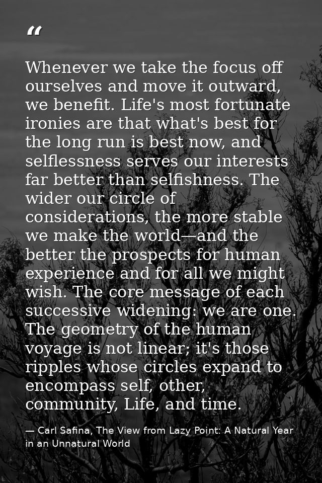 Whenever we take the focus off ourselves and move it outward, we benefit. Life's most fortunate ironies are that what's  — Carl Safina, The View from Lazy Point: A Natural Year in an Unnatural World