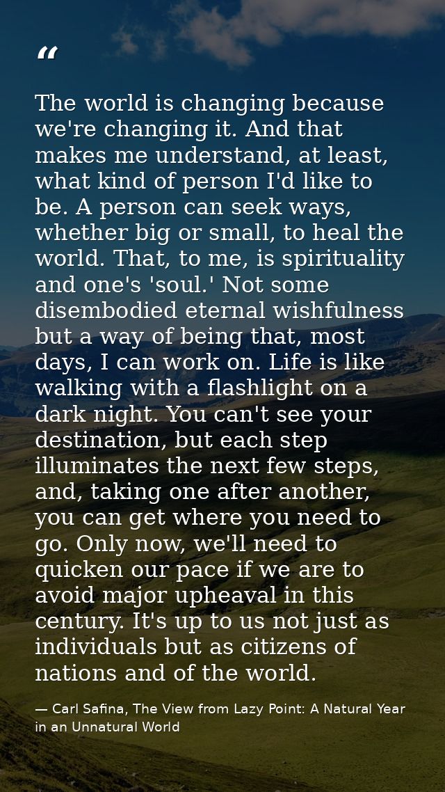 The world is changing because we're changing it. And that makes me understand, at least, what kind of person I'd like to — Carl Safina, The View from Lazy Point: A Natural Year in an Unnatural World
