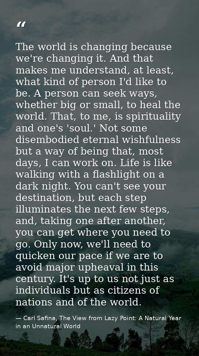 The world is changing because we're changing it. And that makes me understand, at least, what kind of person I'd like to — Carl Safina, The View from Lazy Point: A Natural Year in an Unnatural World