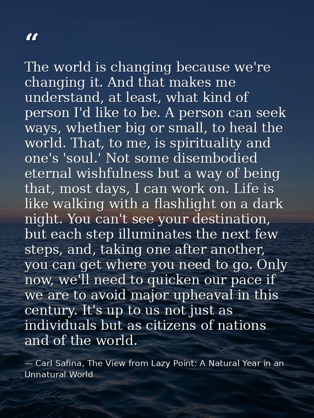 The world is changing because we're changing it. And that makes me understand, at least, what kind of person I'd like to — Carl Safina, The View from Lazy Point: A Natural Year in an Unnatural World