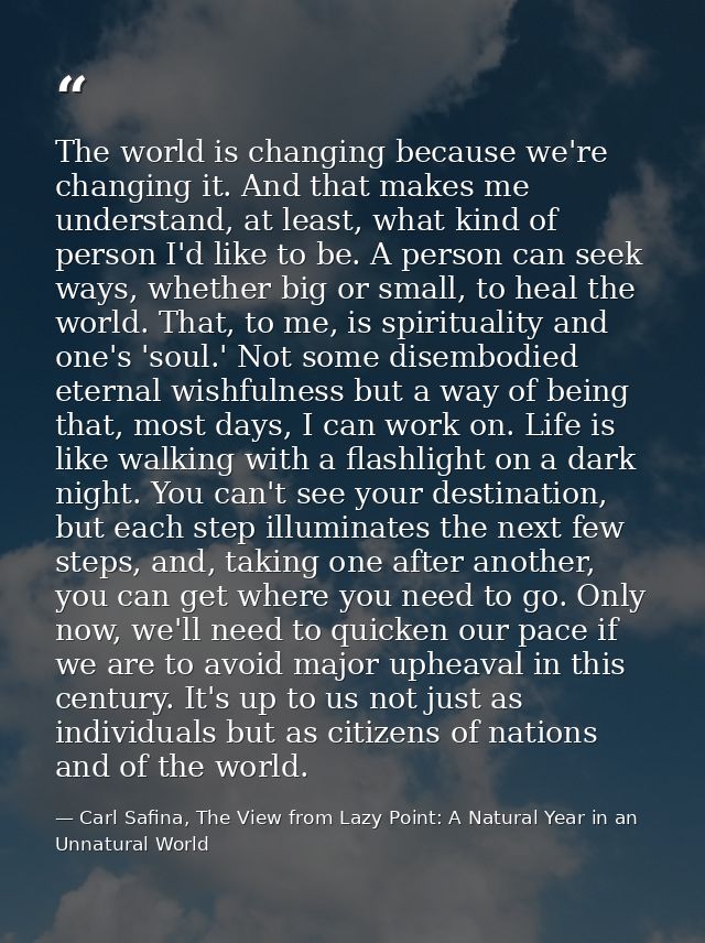 The world is changing because we're changing it. And that makes me understand, at least, what kind of person I'd like to — Carl Safina, The View from Lazy Point: A Natural Year in an Unnatural World