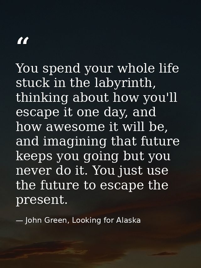You spend your whole life stuck in the labyrinth, thinking about how you'll escape it one day, and how awesome it will b — John Green, Looking for Alaska