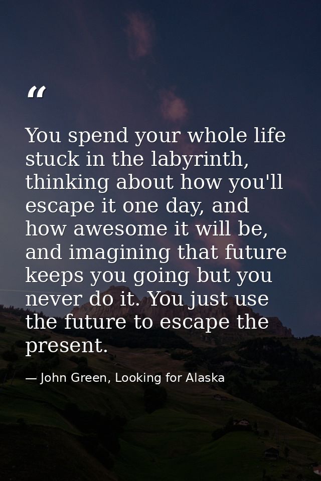 You spend your whole life stuck in the labyrinth, thinking about how you'll escape it one day, and how awesome it will b — John Green, Looking for Alaska