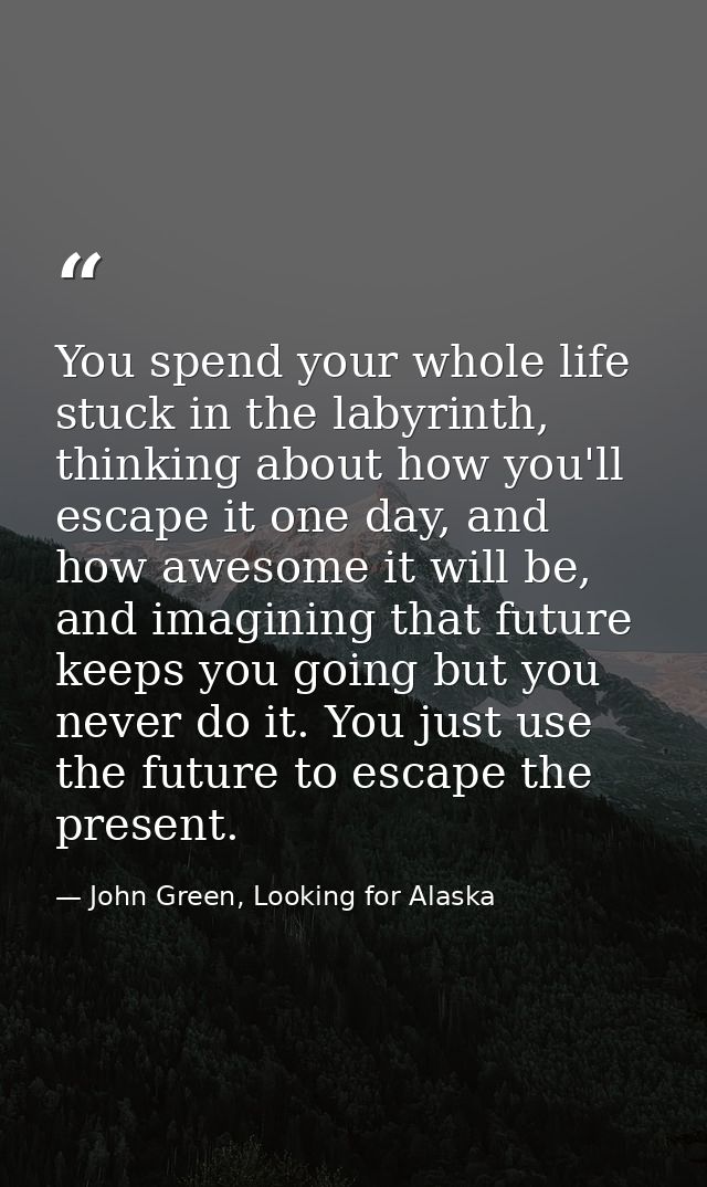 You spend your whole life stuck in the labyrinth, thinking about how you'll escape it one day, and how awesome it will b — John Green, Looking for Alaska