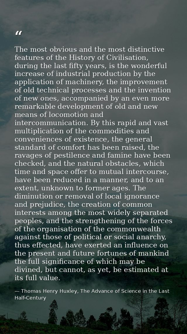 The most obvious and the most distinctive features of the History of Civilisation, during the last fifty years, is the w — Thomas Henry Huxley, The Advance of Science in the Last Half-Century