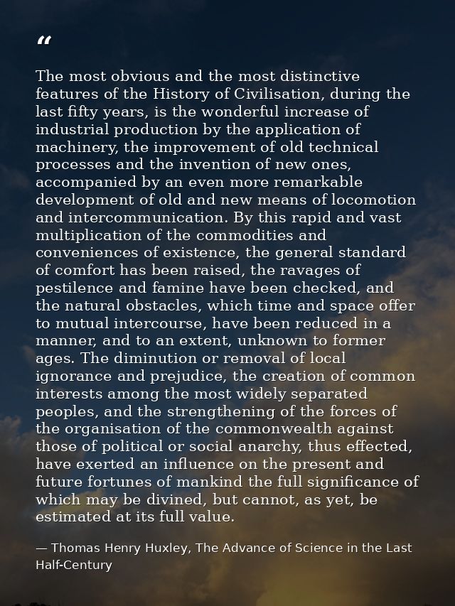 The most obvious and the most distinctive features of the History of Civilisation, during the last fifty years, is the w — Thomas Henry Huxley, The Advance of Science in the Last Half-Century