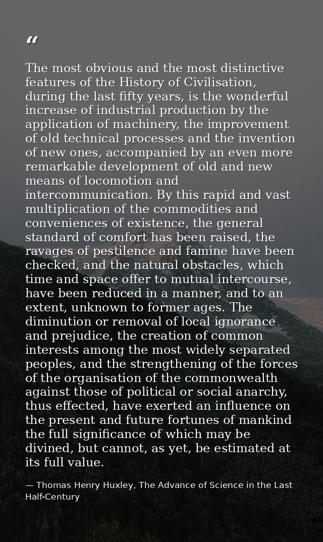 The most obvious and the most distinctive features of the History of Civilisation, during the last fifty years, is the w — Thomas Henry Huxley, The Advance of Science in the Last Half-Century