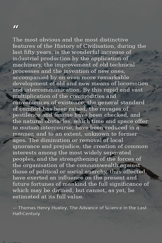 The most obvious and the most distinctive features of the History of Civilisation, during the last fifty years, is the w — Thomas Henry Huxley, The Advance of Science in the Last Half-Century