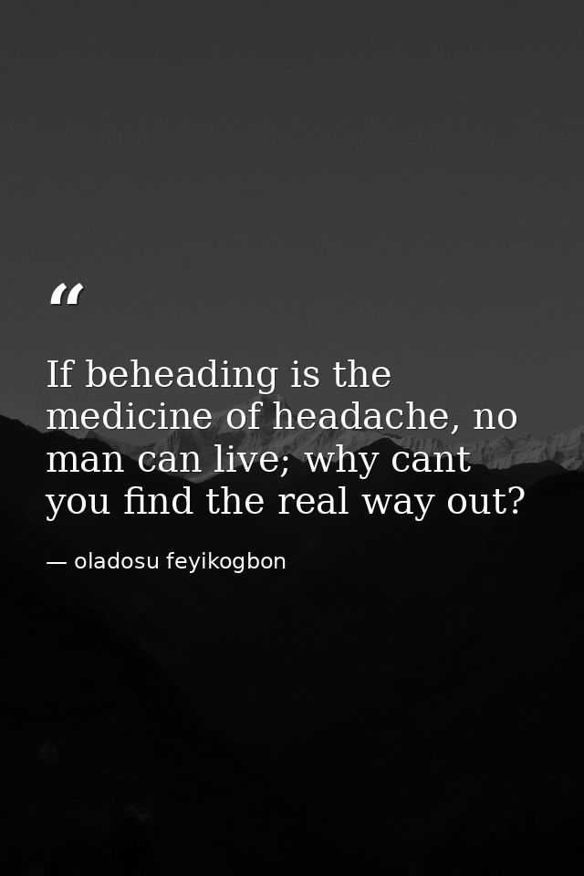If beheading is the medicine of headache, no man can live; why cant you find the real way out? — oladosu feyikogbon