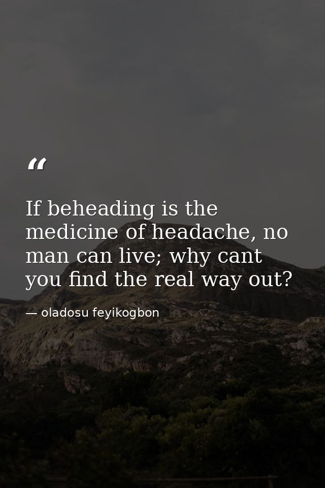 If beheading is the medicine of headache, no man can live; why cant you find the real way out? — oladosu feyikogbon