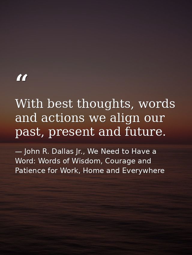 With best thoughts, words and actions we align our past, present and future. — John R. Dallas Jr., We Need to Have a Word: Words of Wisdom, Courage and Patience for Work, Home and Everywhere