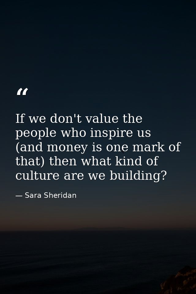 If we don't value the people who inspire us (and money is one mark of that) then what kind of culture are we building? — Sara Sheridan