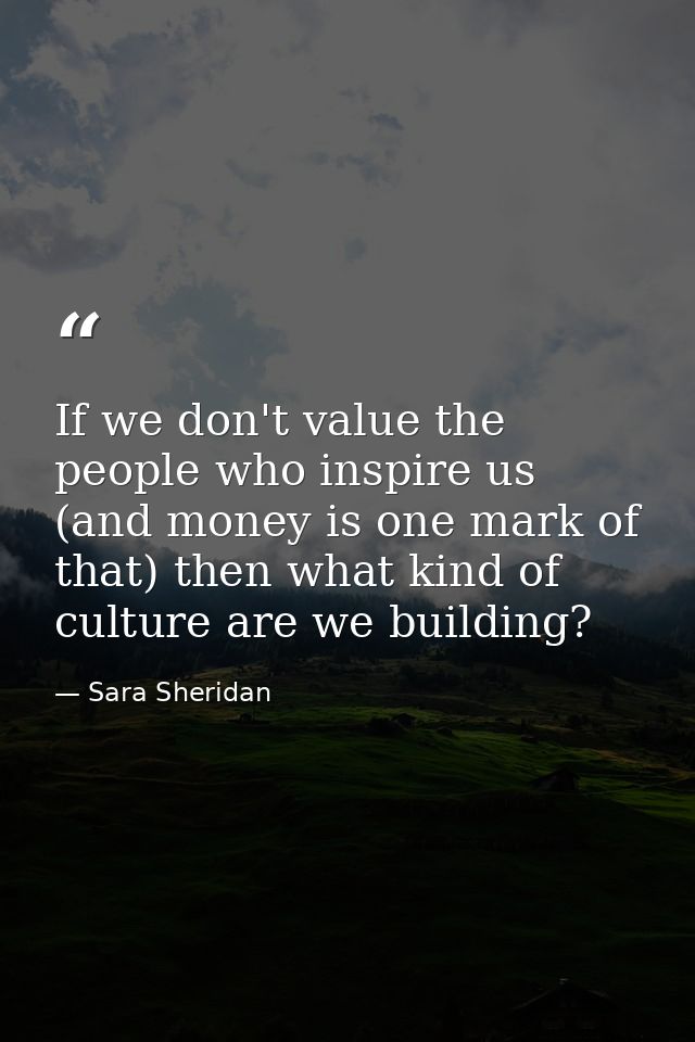 If we don't value the people who inspire us (and money is one mark of that) then what kind of culture are we building? — Sara Sheridan
