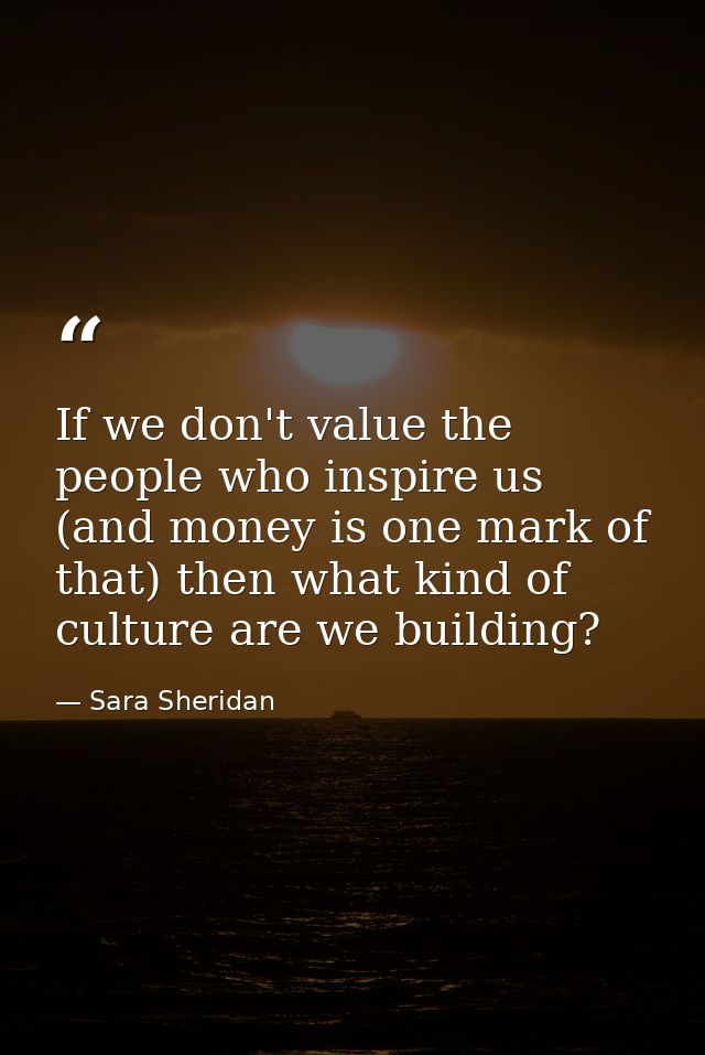 If we don't value the people who inspire us (and money is one mark of that) then what kind of culture are we building? — Sara Sheridan
