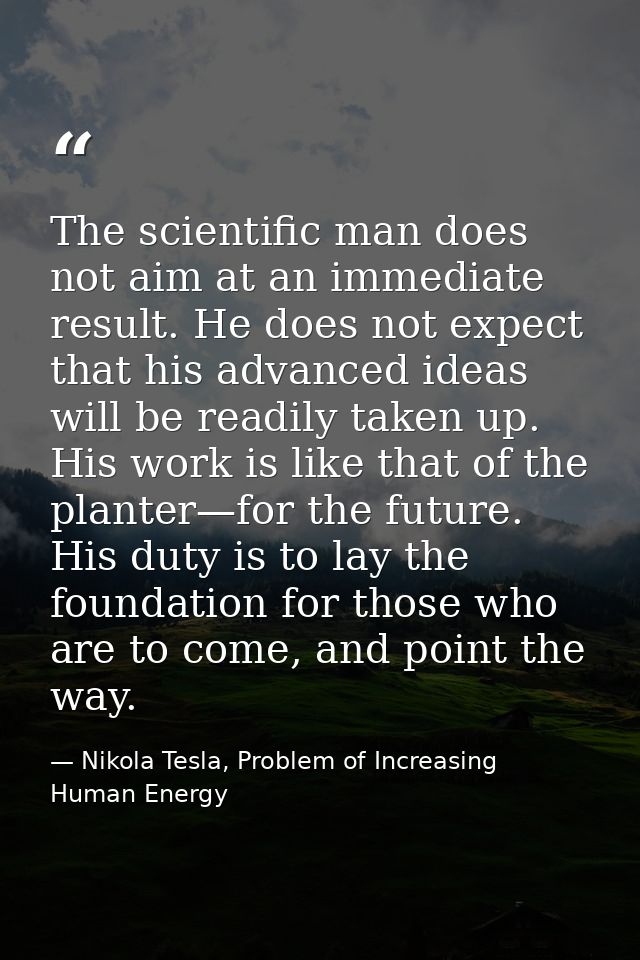 The scientific man does not aim at an immediate result. He does not expect that his advanced ideas will be readily taken — Nikola Tesla, Problem of Increasing Human Energy