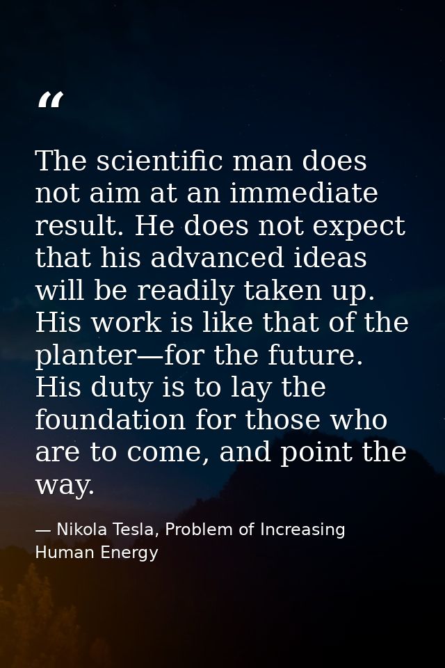 The scientific man does not aim at an immediate result. He does not expect that his advanced ideas will be readily taken — Nikola Tesla, Problem of Increasing Human Energy