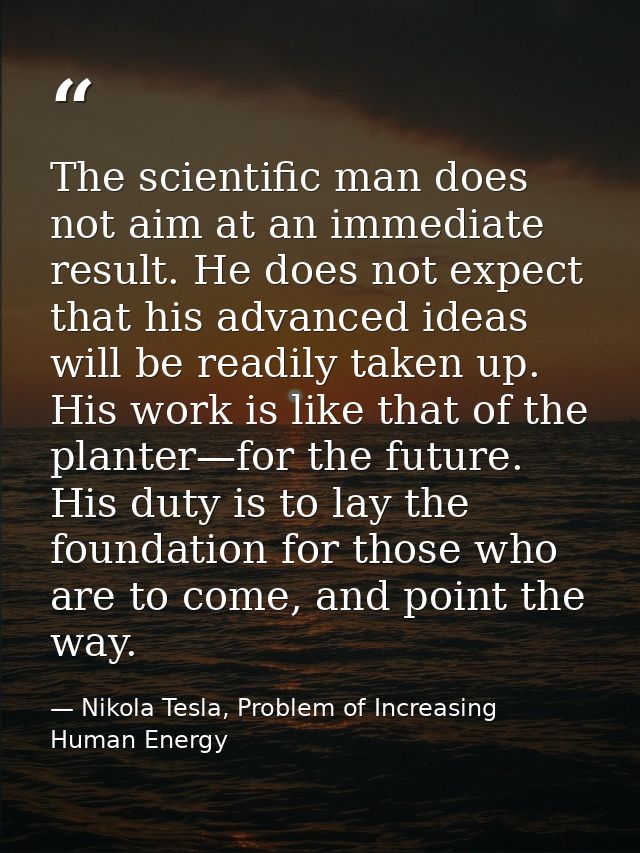 The scientific man does not aim at an immediate result. He does not expect that his advanced ideas will be readily taken — Nikola Tesla, Problem of Increasing Human Energy