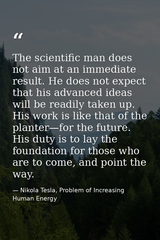The scientific man does not aim at an immediate result. He does not expect that his advanced ideas will be readily taken — Nikola Tesla, Problem of Increasing Human Energy