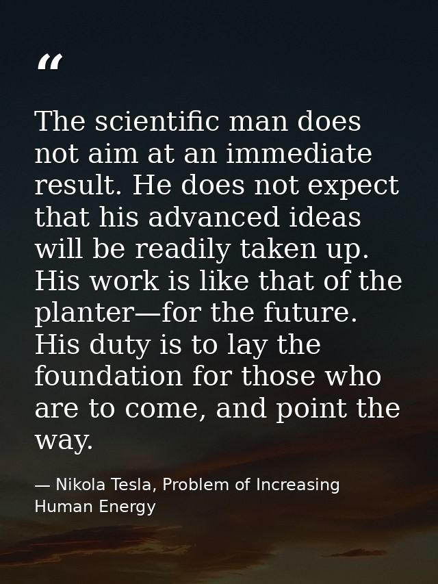 The scientific man does not aim at an immediate result. He does not expect that his advanced ideas will be readily taken — Nikola Tesla, Problem of Increasing Human Energy
