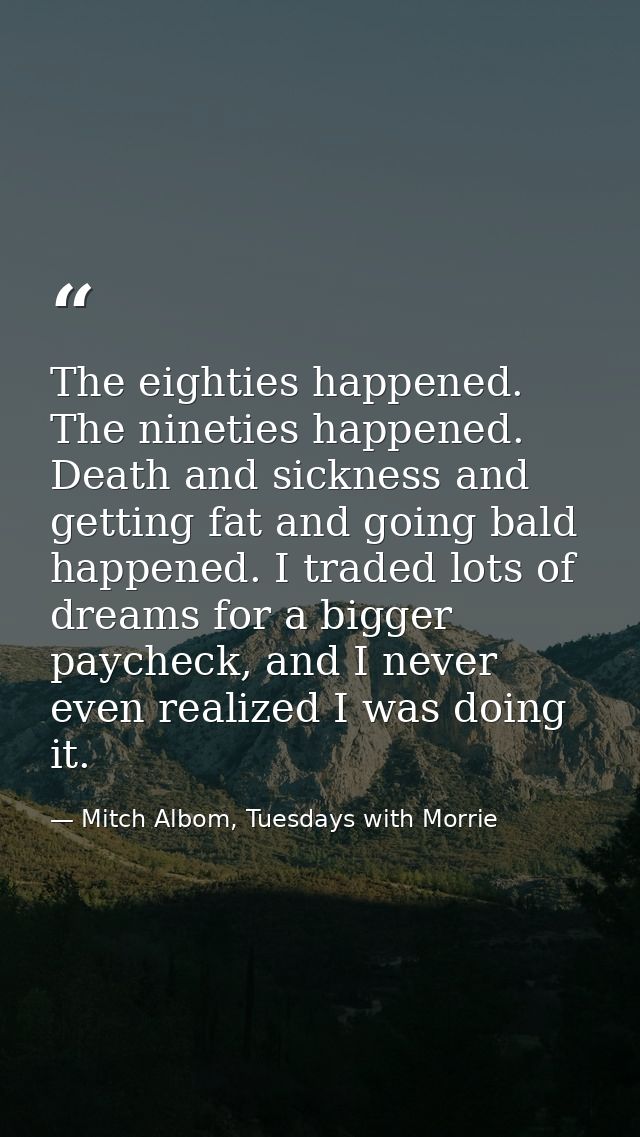The eighties happened. The nineties happened. Death and sickness and getting fat and going bald happened. I traded lots  — Mitch Albom, Tuesdays with Morrie