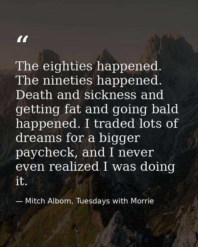 The eighties happened. The nineties happened. Death and sickness and getting fat and going bald happened. I traded lots  — Mitch Albom, Tuesdays with Morrie