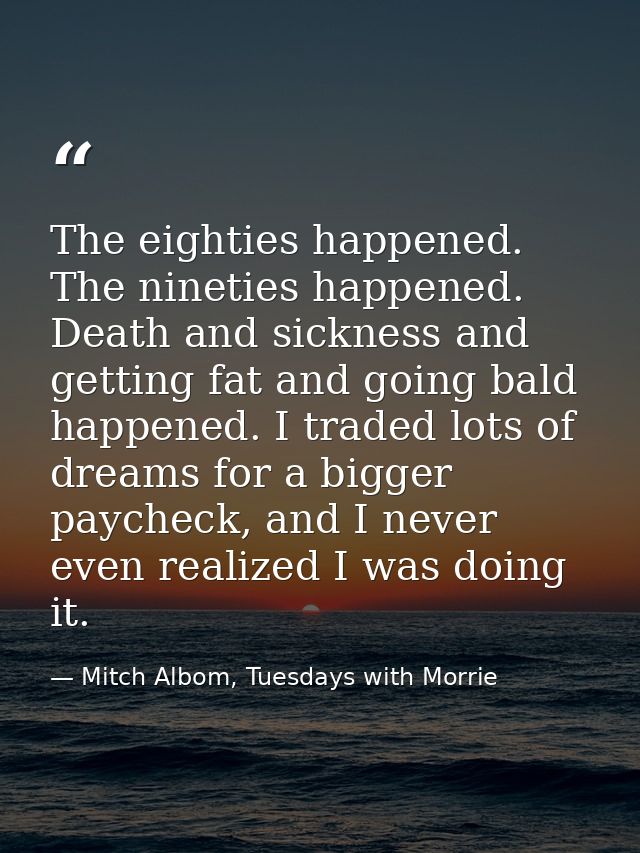 The eighties happened. The nineties happened. Death and sickness and getting fat and going bald happened. I traded lots  — Mitch Albom, Tuesdays with Morrie