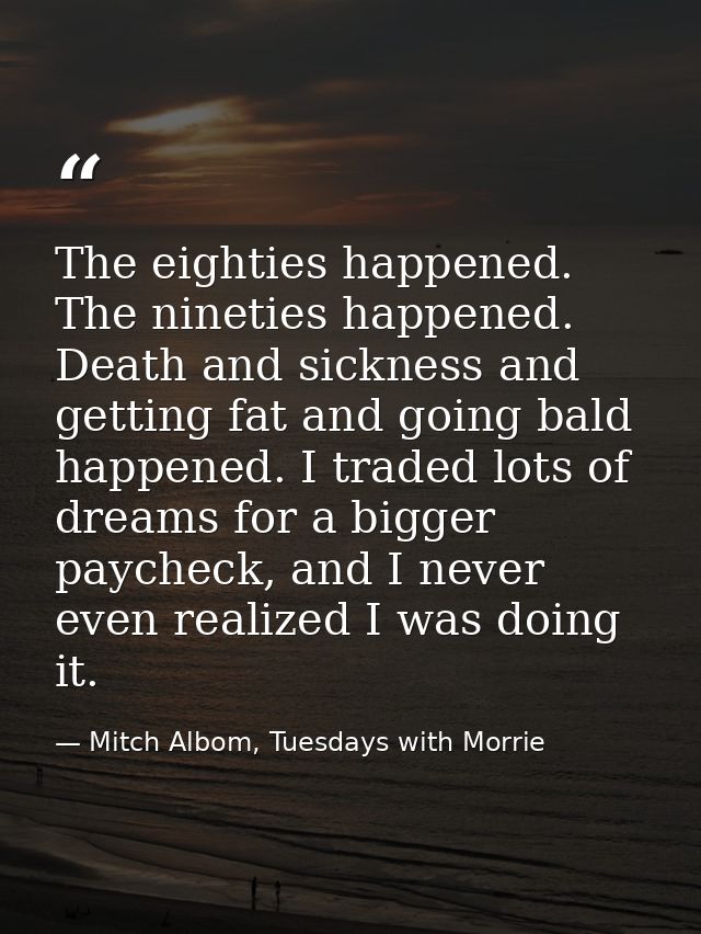 The eighties happened. The nineties happened. Death and sickness and getting fat and going bald happened. I traded lots  — Mitch Albom, Tuesdays with Morrie
