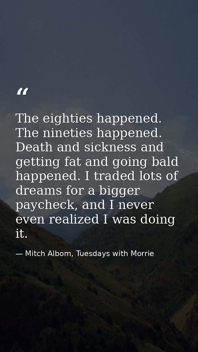 The eighties happened. The nineties happened. Death and sickness and getting fat and going bald happened. I traded lots  — Mitch Albom, Tuesdays with Morrie