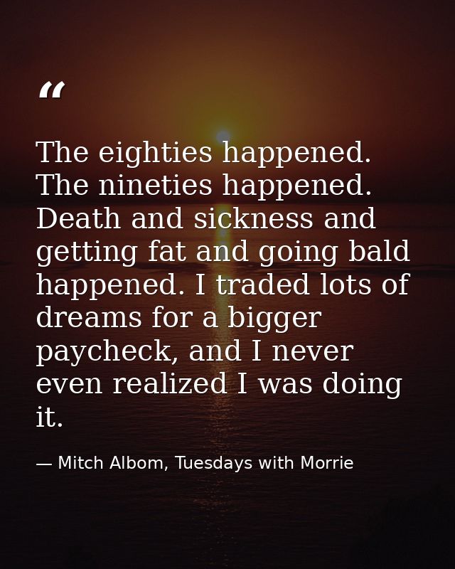 The eighties happened. The nineties happened. Death and sickness and getting fat and going bald happened. I traded lots  — Mitch Albom, Tuesdays with Morrie