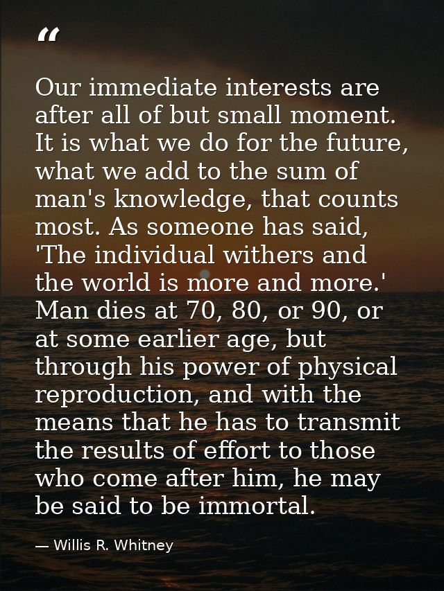 Our immediate interests are after all of but small moment. It is what we do for the future, what we add to the sum of ma — Willis R. Whitney