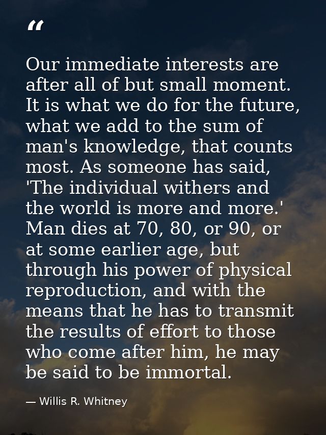 Our immediate interests are after all of but small moment. It is what we do for the future, what we add to the sum of ma — Willis R. Whitney