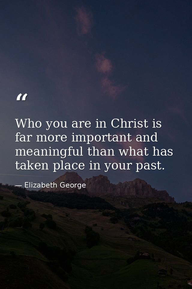 Who you are in Christ is far more important and meaningful than what has taken place in your past. — Elizabeth George