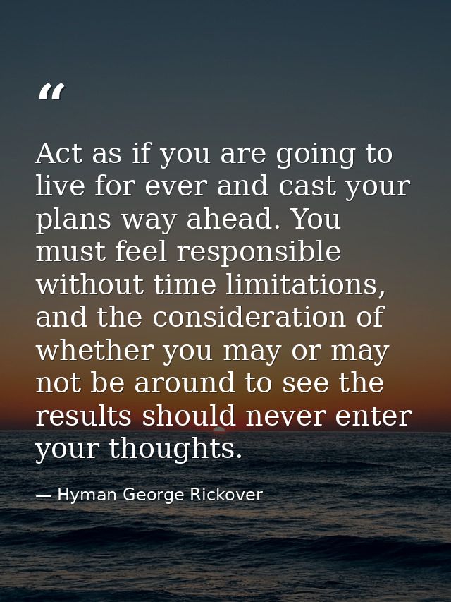 Act as if you are going to live for ever and cast your plans way ahead. You must feel responsible without time limitatio — Hyman George Rickover
