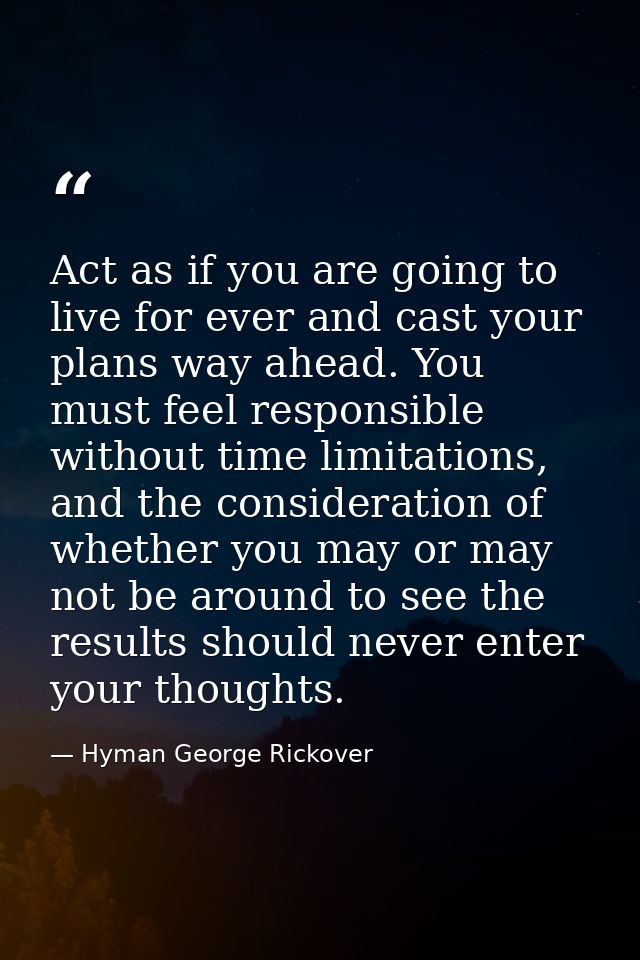 Act as if you are going to live for ever and cast your plans way ahead. You must feel responsible without time limitatio — Hyman George Rickover