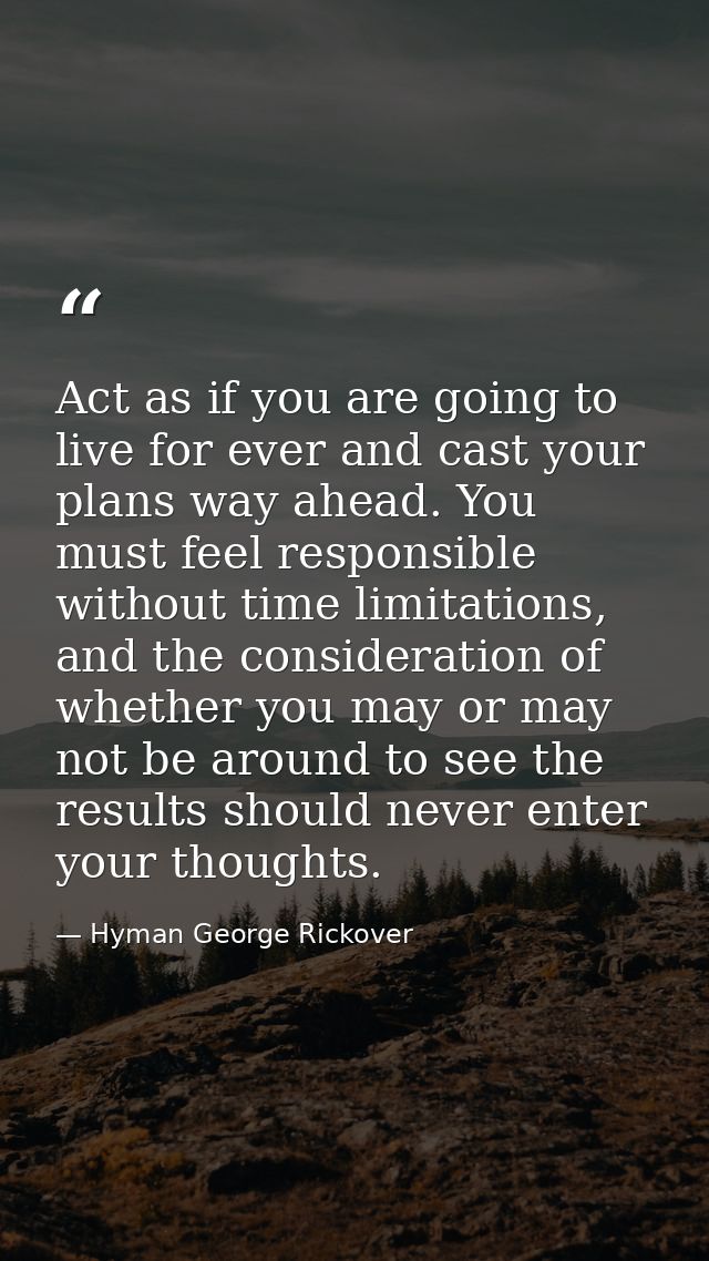Act as if you are going to live for ever and cast your plans way ahead. You must feel responsible without time limitatio — Hyman George Rickover