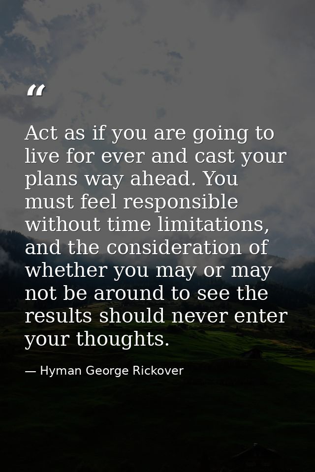 Act as if you are going to live for ever and cast your plans way ahead. You must feel responsible without time limitatio — Hyman George Rickover