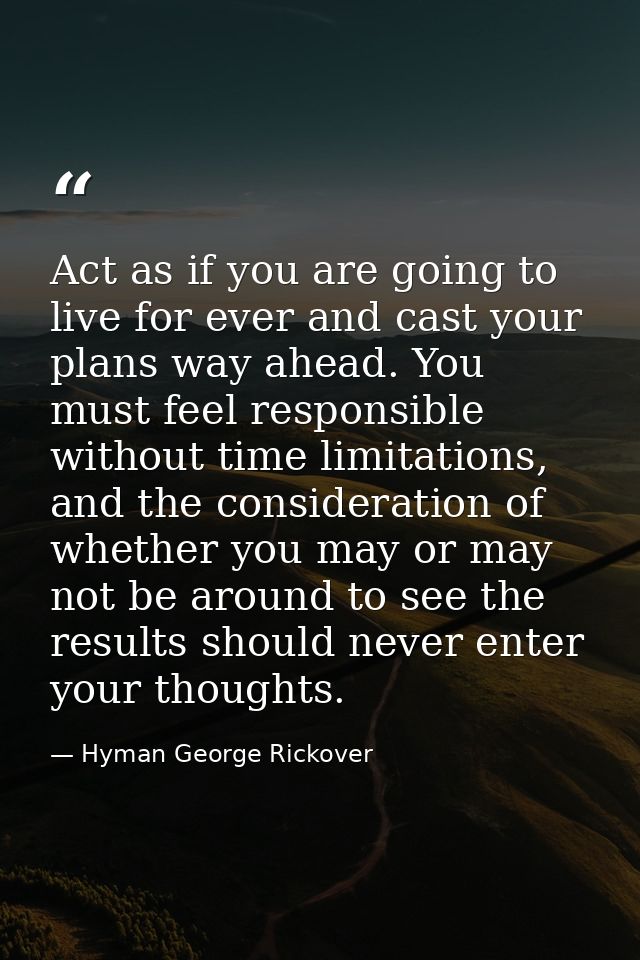 Act as if you are going to live for ever and cast your plans way ahead. You must feel responsible without time limitatio — Hyman George Rickover