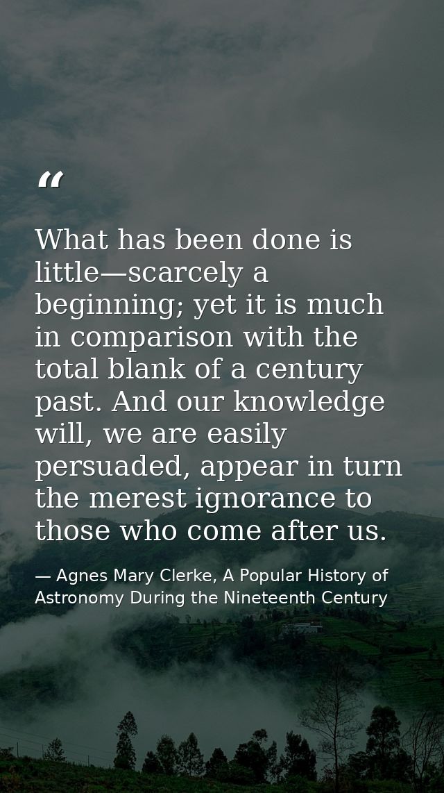 What has been done is little—scarcely a beginning; yet it is much in comparison with the total blank of a century past.  — Agnes Mary Clerke, A Popular History of Astronomy During the Nineteenth Century
