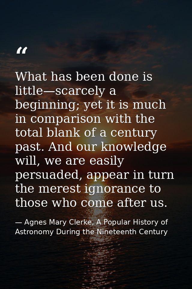 What has been done is little—scarcely a beginning; yet it is much in comparison with the total blank of a century past.  — Agnes Mary Clerke, A Popular History of Astronomy During the Nineteenth Century