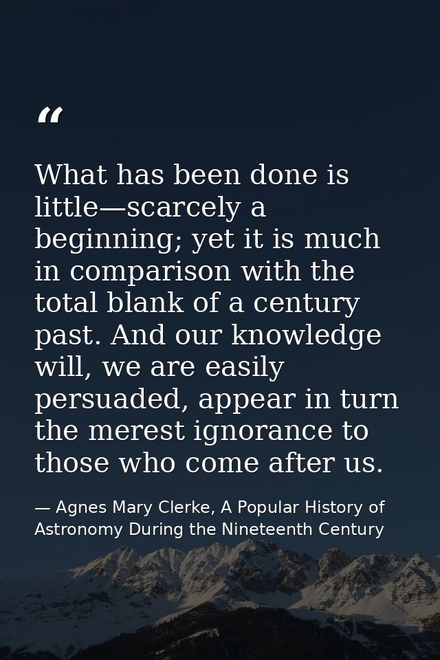 What has been done is little—scarcely a beginning; yet it is much in comparison with the total blank of a century past.  — Agnes Mary Clerke, A Popular History of Astronomy During the Nineteenth Century