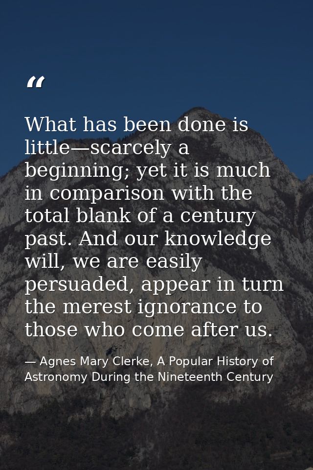What has been done is little—scarcely a beginning; yet it is much in comparison with the total blank of a century past.  — Agnes Mary Clerke, A Popular History of Astronomy During the Nineteenth Century