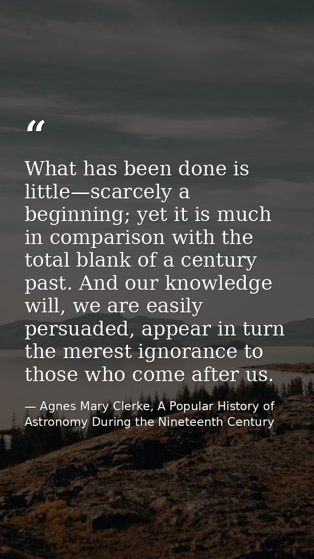 What has been done is little—scarcely a beginning; yet it is much in comparison with the total blank of a century past.  — Agnes Mary Clerke, A Popular History of Astronomy During the Nineteenth Century