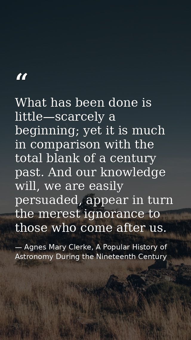 What has been done is little—scarcely a beginning; yet it is much in comparison with the total blank of a century past.  — Agnes Mary Clerke, A Popular History of Astronomy During the Nineteenth Century