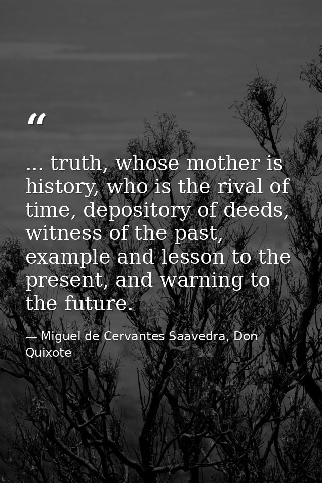 ... truth, whose mother is history, who is the rival of time, depository of deeds, witness of the past, example and less — Miguel de Cervantes Saavedra, Don Quixote