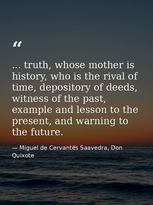 ... truth, whose mother is history, who is the rival of time, depository of deeds, witness of the past, example and less — Miguel de Cervantes Saavedra, Don Quixote