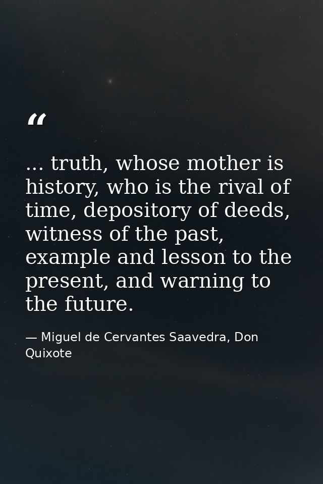 ... truth, whose mother is history, who is the rival of time, depository of deeds, witness of the past, example and less — Miguel de Cervantes Saavedra, Don Quixote